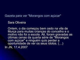 Gazeta para ver "Morangos com açúcar"   Sara Oliveira Ontem, o dia começou bem cedo na vila de Murça para muitas crianças do concelho e o motivo não foi a escola. Ali, foram gravadas as últimas cenas da quarta série de "Morangos com açúcar" e ninguém quis perder a oportunidade de ver os seus ídolos. (…) In JN, 17.4.2007 