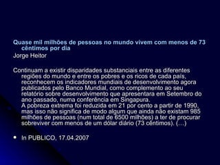 Quase mil milhões de pessoas no mundo vivem com menos de 73 cêntimos por dia   Jorge Heitor Continuam a existir disparidades substanciais entre as diferentes regiões do mundo e entre os pobres e os ricos de cada país, reconhecem os indicadores mundiais de desenvolvimento agora publicados pelo Banco Mundial, como complemento ao seu relatório sobre desenvolvimento que apresentara em Setembro do ano passado, numa conferência em Singapura. A pobreza extrema foi reduzida em 21 por cento a partir de 1990, mas isso não significa de modo algum que ainda não existam 985 milhões de pessoas (num total de 6500 milhões) a ter de procurar sobreviver com menos de um dólar diário (73 cêntimos). (…) In PUBLICO, 17.04.2007 