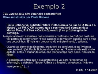 Exemplo 2 TVI: Jurada saiu sem votar nos concorrentes Clara substituída por Paula Bobone   Paula Bobone vai substituir Clara Pinto Correia no júri de ‘A Bela e o Mestre’, da TVI. O CM apurou que a escritora fará companhia a Marisa Cruz, Rui Zink e Carlos Quevedo já na próxima gala de domingo.   A especialista em etiqueta e boas-maneiras confessou ao CM que costuma ver partes do reality show. “Faço zapping e de vez em quando paro e vejo uns bocadinhos. É mais um programa de entretenimento”, salienta. Quanto ao convite da Endemol, produtora do concurso, e da TVI para fazer parte do júri, Paula Bobone disse apenas: “A minha vida está muito agitada. Estou a mudar de casa, não tenho tempo para nada. Não sei de nada.” A escritora adiantou que a sua preferência vai para “programas de informação e debates”. Sobre ‘A Bela e o Mestre’, acrescenta: “Não é o meu género.”   (…) In CM, 17.4.2007 