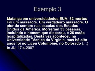 Exemplo 3 Matança em universidadedos EUA: 32 mortos Foi um massacre. Um verdadeiro massacre. O pior de sempre nas escolas dos Estados Unidos da América. Morreram 33 pessoas, incluindo o homem que disparou, e 26 estão hospitalizadas. Desta vez aconteceu na Universidade Técnica da Virginia, mas há oito anos foi no Liceu Columbine, no Colorado  (…) In JN, 17.4.2007 