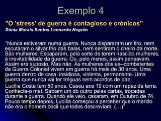 Exemplo 4 "O 'stress' de guerra é contagioso e crónicos” Sónia Morais Santos Leonardo Negrão “ Nunca estiveram numa guerra. Nunca dispararam um tiro, nem escutaram o silvar frio das balas, nem sentiram o cheiro da morte. São mulheres. Escaparam, pela sorte de terem nascido mulheres, à inevitabilidade da guerra. Ou, pelo menos, assim pensavam. Assim era suposto. Mas não. As mulheres dos ex--combatentes da Guerra Colonial vivem em guerra há mais de 30 anos. Uma guerra dentro de casa, insidiosa, violenta, permanente. Uma guerra que nunca vai ter tréguas nem acordos de paz.  Lucília Costa tem 50 anos. Casou aos 19 com um rapaz da terra. Conhecia-o mal. Sabiam um do outro pelas cartas, trocadas durante a guerra. Quando ele veio, casaram, em Outubro de 74. Pouco tempo depois, Lucília começou a perceber que o marido não era o homem dócil que todos descreviam. (…)” 