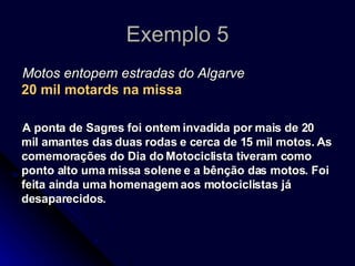 Exemplo 5 Motos entopem estradas do Algarve 20 mil motards na missa A ponta de Sagres foi ontem invadida por mais de 20 mil amantes das duas rodas e cerca de 15 mil motos. As comemorações do Dia do Motociclista tiveram como ponto alto uma missa solene e a bênção das motos. Foi feita ainda uma homenagem aos motociclistas já desaparecidos. 