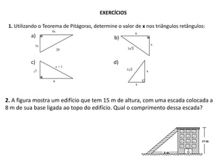 EXERCÍCIOS

 1. Utilizando o Teorema de Pitágoras, determine o valor de x nos triângulos retângulos:
                    4x
                                                         6
           a)                                  b)
            3x                                                    x
                         20


           c)                                  d)
                        x+1
                7                                             x


                    x
                                                         x




2. A figura mostra um edifício que tem 15 m de altura, com uma escada colocada a
8 m de sua base ligada ao topo do edifício. Qual o comprimento dessa escada?




                                                                                      15 m


                                                                      8m
 