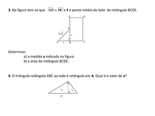3. Na figura tem-se que AB     BC e F é ponto médio do lado do retângulo BCDE.
                                           E       D



                                           F

                                  6 2          x

                              A        x   B       C



Determine:
        a) a medida x indicada na figura.
        b) a área do retângulo BCDE.


4. O triângulo retângulo ABC ao lado é retângulo em A. Qual é o valor de x?


                                   6           x

                                  12
 