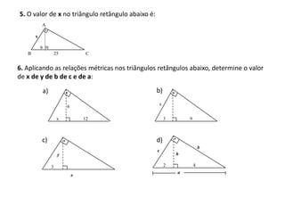 5. O valor de x no triângulo retângulo abaixo é:
           A

       x

           9
   B                    25            C


6. Aplicando as relações métricas nos triângulos retângulos abaixo, determine o valor
de x de y de b de c e de a:

               a)                                  b)
                                                   x
                             6

                         x           12                 3       9



           c)                                      d)
                                                                        b
                                                   c
                         y                                  h

                    3                                   2           4
                                                            a
                                 x
 