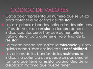 Cada color representa un número que se utiliza para obtener el valor final del  resistor .  Las dos primeras bandas indican las dos primeras cifras del valor del  resistor , la tercera banda indica cuantos ceros hay que aumentarle al valor anterior para obtener el valor final de la  resistor . La cuarta banda nos indica la  tolerancia  y si hay quinta banda, ésta nos indica su  confiabilidad Los colores de las bandas de los  resistores  no indican la potencia que puede disipar, pero el tamaño que tiene la  resistor  da una idea de la disipación máxima que puede tener.  