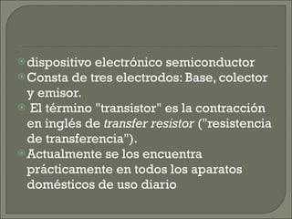 dispositivo electrónico semiconductor Consta de tres electrodos: Base, colector y emisor. El término "transistor" es la contracción en inglés de  transfer resistor  ("resistencia de transferencia").  Actualmente se los encuentra prácticamente en todos los aparatos domésticos de uso diario 