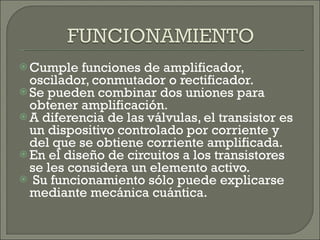 Cumple funciones de amplificador, oscilador, conmutador o rectificador. Se pueden combinar dos uniones para obtener amplificación. A diferencia de las válvulas, el transistor es un dispositivo controlado por corriente y del que se obtiene corriente amplificada.  En el diseño de circuitos a los transistores se les considera un elemento activo. Su funcionamiento sólo puede explicarse mediante mecánica cuántica. 