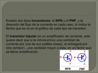 Existen dos tipos  transistores : el  NPN  y el  PNP , y la dirección del flujo de la corriente en cada caso, lo indica la flecha que se ve en el gráfico de cada tipo de transistor. El  transistor bipolar  es un amplificador de corriente, esto quiere decir que si le introducimos una cantidad de corriente por una de sus patillas (base), el entregará por otra (emisor) , una cantidad mayor a ésta, en un factor que se llama amplificación. 