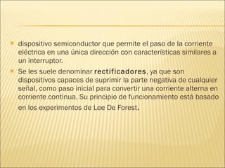 dispositivo semiconductor que permite el paso de la corriente eléctrica en una única dirección con características similares a un interruptor. Se les suele denominar  rectificadores , ya que son dispositivos capaces de suprimir la parte negativa de cualquier señal, como paso inicial para convertir una corriente alterna en corriente continua. Su principio de funcionamiento está basado en los experimentos de Lee De Forest . 