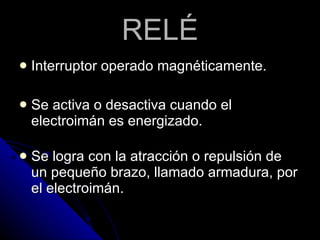 RELÉ Interruptor operado magnéticamente.  Se activa o desactiva cuando el electroimán es energizado. Se logra con la atracción o repulsión de un pequeño brazo, llamado armadura, por el electroimán.  