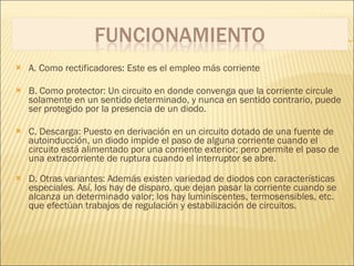 A. Como rectificadores: Este es el empleo más corriente B. Como protector: Un circuito en donde convenga que la corriente circule solamente en un sentido determinado, y nunca en sentido contrario, puede ser protegido por la presencia de un diodo. C. Descarga: Puesto en derivación en un circuito dotado de una fuente de autoinducción, un diodo impide el paso de alguna corriente cuando el circuito está alimentado por una corriente exterior; pero permite el paso de una extracorriente de ruptura cuando el interruptor se abre. D. Otras variantes: Además existen variedad de diodos con características especiales. Así, los hay de disparo, que dejan pasar la corriente cuando se alcanza un determinado valor; los hay luminiscentes, termosensibles, etc. que efectúan trabajos de regulación y estabilización de circuitos. 