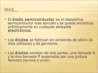 El  diodo semiconductor  es el dispositivo semiconductor más sencillo y se puede encontrar, prácticamente en cualquier  circuito electrónico . Los  diodos  se fabrican en versiones de silicio (la más utilizada) y de germanio. Los  diodos  constan de dos partes, una llamada N y la otra llamada P, separados por una juntura llamada barrera o unión. 