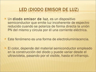 Un  diodo emisor de luz , es un dispositivo semiconductor que emite luz incoherente de espectro reducido cuando se polariza de forma directa la unión PN del mismo y circula por él una corriente eléctrica. Este fenómeno es una forma de electroluminiscencia.  El color, depende del material semiconductor empleado en la construcción del diodo y puede variar desde el ultravioleta, pasando por el visible, hasta el infrarrojo. 