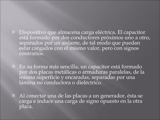 Dispositivo que almacena carga eléctrica. El capacitor está formado por dos conductores próximos uno a otro, separados por un aislante, de tal modo que puedan estar cargados con el mismo valor, pero con signos contrarios. En su forma más sencilla, un capacitor está formado por dos placas metálicas o armaduras paralelas, de la misma superficie y encaradas, separadas por una lámina no conductora o dieléctrico.  Al conectar una de las placas a un generador, ésta se carga e induce una carga de signo opuesto en la otra placa.  