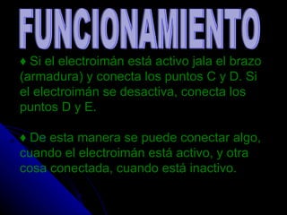 ♦  Si el electroimán está activo jala el brazo (armadura) y conecta los puntos C y D. Si el electroimán se desactiva, conecta los puntos D y E. ♦  De esta manera se puede conectar algo, cuando el electroimán está activo, y otra cosa conectada, cuando está inactivo. FUNCIONAMIENTO 