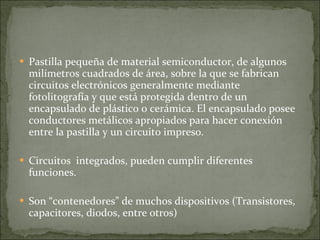 Pastilla pequeña de material semiconductor, de algunos milímetros cuadrados de área, sobre la que se fabrican circuitos electrónicos generalmente mediante fotolitografía y que está protegida dentro de un encapsulado de plástico o cerámica. El encapsulado posee conductores metálicos apropiados para hacer conexión entre la pastilla y un circuito impreso. Circuitos  integrados, pueden cumplir diferentes funciones. Son “contenedores” de muchos dispositivos (Transistores, capacitores, diodos, entre otros) 