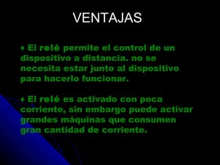 VENTAJAS ♦  El  relé  permite el control de un dispositivo a distancia. no se necesita estar junto al dispositivo para hacerlo funcionar. ♦  El  relé  es activado con poca corriente, sin embargo puede activar grandes máquinas que consumen gran cantidad de corriente. 