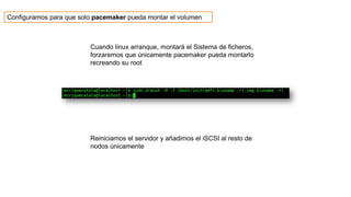 Cuando linux arranque, montará el Sistema de ficheros,
forzaremos que únicamente pacemaker pueda montarlo
recreando su root
Reiniciamos el servidor y añadimos el iSCSI al resto de
nodos únicamente
Configuramos para que solo pacemaker pueda montar el volumen
 