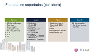 Features no soportadas (por ahora)
Services
• SQL Server Browser
• R services
• StreamInsight
• Analysys Services
• Reporting Services
• DQS
• MDS
• DTC
Engine
• Replication
• Stretch DB
• Polybase
• Distributed query
• FileTable,
FILESTREAM
• CLR with
EXTERNAL_ACCESS
or UNSAFE
• Buffer Pool Extension
Agent
• Replication agents
• Powershell, SSIS,
SSAS,…
• Alerts
• Change Data Capture
• Managed backup
Security
• AD authentication
• for Linked servers
• For AGs
 