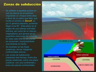 Zonas de subducción
•    Se refieren a aquellos puntos en
     que las placas se encuentran
     originando un choque entre ellos
     a favor de un plano que falla, que
     recibe el nombre de Benioff, es
     por lo general pequeña, pudiendo
     llegar a los 60 . Este plano es el
     origen de una intensa actividad
     sísmica, así como de un intenso
     magmatismo que genera en su
     superficie cinturones de volcanes.
     En este caso una de las placas
     se consumen, incorporándose
     nuevamente al manto.
•    Se localizan en las fosas
     oceánicas, de los márgenes
     continentales activos.
•    Las zonas de subducción
     presentan tres formas: Entre dos
     placas oceánicas, entre una placa
     oceánica con una continental y
     entre dos placas continentales.
 
