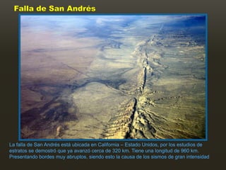Falla de San Andrés




La falla de San Andrés está ubicada en California – Estado Unidos, por los estudios de
estratos se demostró que ya avanzó cerca de 320 km. Tiene una longitud de 960 km.
Presentando bordes muy abruptos, siendo esto la causa de los sismos de gran intensidad
 