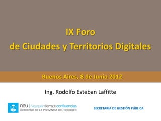 IX Foro
de Ciudades y Territorios Digitales

        Buenos Aires, 8 de Junio 2012

        Ing. Rodolfo Esteban Laffitte

                           SECRETARIA DE GESTIÓN PÚBLICA
 