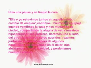 Hizo una pausa y se limpió la cara. "Ella y yo estuvimos juntos en aquella crisis, cambio de empleo",continuó... hicimos el equipaje cuando vendimos la casa y nos mudamos de ciudad, compartimos la alegría de ver a nuestros  hijos terminar sus carreras, lloramos uno al lado del otro la partida de seres queridos, rezamos juntos en la sala de espera de algunos  hospitales, nos apoyamos en el dolor, nos abrazamos en cada Navidad, y perdonamos nuestros errores... www.janicaragua.com 