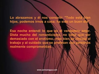 Lo abrazamos y él nos consoló: "Todo está bien hijos, podemos irnos a casa; ha sido un buen día". Esa noche entendí lo que es el verdadero amor. Dista mucho del romanticismo, no tiene que ver demasiado con el erotismo, mas bien se vincula al trabajo y al cuidado que se profesan dos personas realmente comprometidas. www.janicaragua.com 