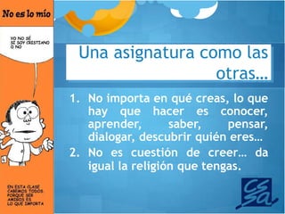 Una asignatura como las
                  otras…
1. No importa en qué creas, lo que
   hay que hacer es conocer,
   aprender,       saber,    pensar,
   dialogar, descubrir quién eres…
2. No es cuestión de creer… da
   igual la religión que tengas.
 