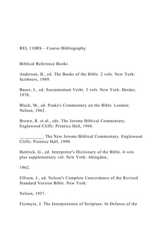 REL 110RS – Course Bibliography
Biblical Reference Books
Anderson, B., ed. The Books of the Bible. 2 vols. New York:
Scribners, 1989.
Bauer, J., ed. Sacramentum Verbi. 3 vols. New York: Herder,
1970.
Black, M., ed. Peake's Commentary on the Bible. London:
Nelson, 1962.
Brown, R. et.al., eds. The Jerome Biblical Commentary.
Englewood Cliffs: Prentice Hall, 1968.
__________. The New Jerome Biblical Commentary. Englewood
Cliffs: Prentice Hall, 1990.
Buttrick, G., ed. Interpreter's Dictionary of the Bible. 4 vols
plus supplementary vol. New York: Abingdon,
1962.
Ellison, J., ed. Nelson's Complete Concordance of the Revised
Standard Version Bible. New York:
Nelson, 1957.
Fitzmyer, J. The Interpretation of Scripture: In Defense of the
 
