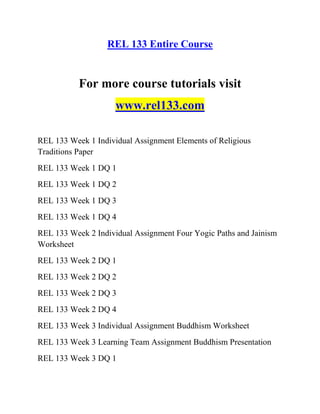REL 133 Entire Course
For more course tutorials visit
www.rel133.com
REL 133 Week 1 Individual Assignment Elements of Religious
Traditions Paper
REL 133 Week 1 DQ 1
REL 133 Week 1 DQ 2
REL 133 Week 1 DQ 3
REL 133 Week 1 DQ 4
REL 133 Week 2 Individual Assignment Four Yogic Paths and Jainism
Worksheet
REL 133 Week 2 DQ 1
REL 133 Week 2 DQ 2
REL 133 Week 2 DQ 3
REL 133 Week 2 DQ 4
REL 133 Week 3 Individual Assignment Buddhism Worksheet
REL 133 Week 3 Learning Team Assignment Buddhism Presentation
REL 133 Week 3 DQ 1
 