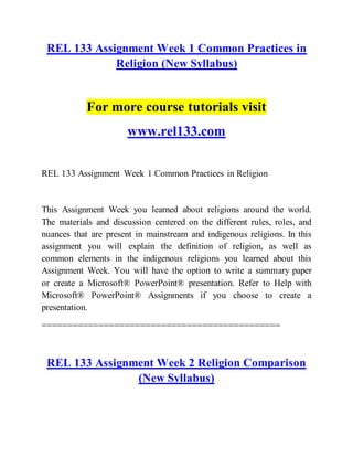 REL 133 Assignment Week 1 Common Practices in
Religion (New Syllabus)
For more course tutorials visit
www.rel133.com
REL 133 Assignment Week 1 Common Practices in Religion
This Assignment Week you learned about religions around the world.
The materials and discussion centered on the different rules, roles, and
nuances that are present in mainstream and indigenous religions. In this
assignment you will explain the definition of religion, as well as
common elements in the indigenous religions you learned about this
Assignment Week. You will have the option to write a summary paper
or create a Microsoft® PowerPoint® presentation. Refer to Help with
Microsoft® PowerPoint® Assignments if you choose to create a
presentation.
==============================================
REL 133 Assignment Week 2 Religion Comparison
(New Syllabus)
 