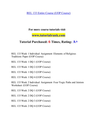 REL 133 Entire Course (UOP Course)
For more course tutorials visit
www.tutorialrank.com
Tutorial Purchased: 6 Times, Rating: A+
REL 133 Week 1 Individual Assignment Elements of Religious
Traditions Paper (UOP Course)
REL 133 Week 1 DQ 1 (UOP Course)
REL 133 Week 1 DQ 2 (UOP Course)
REL 133 Week 1 DQ 3 (UOP Course)
REL 133 Week 1 DQ 4 (UOP Course)
REL 133 Week 2 Individual Assignment Four Yogic Paths and Jainism
Worksheet (UOP Course)
REL 133 Week 2 DQ 1 (UOP Course)
REL 133 Week 2 DQ 2 (UOP Course)
REL 133 Week 2 DQ 3 (UOP Course)
REL 133 Week 2 DQ 4 (UOP Course)
 