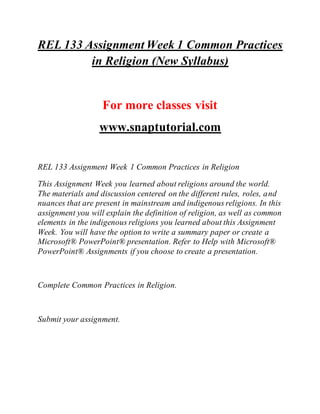 REL 133 Assignment Week 1 Common Practices
in Religion (New Syllabus)
For more classes visit
www.snaptutorial.com
REL 133 Assignment Week 1 Common Practices in Religion
This Assignment Week you learned about religions around the world.
The materials and discussion centered on the different rules, roles, and
nuances that are present in mainstream and indigenous religions. In this
assignment you will explain the definition of religion, as well as common
elements in the indigenous religions you learned about this Assignment
Week. You will have the option to write a summary paper or create a
Microsoft® PowerPoint® presentation. Refer to Help with Microsoft®
PowerPoint® Assignments if you choose to create a presentation.
Complete Common Practices in Religion.
Submit your assignment.
 
