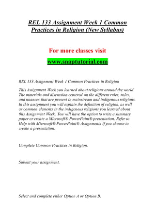 REL 133 Assignment Week 1 Common
Practices in Religion (New Syllabus)
For more classes visit
www.snaptutorial.com
REL 133 Assignment Week 1 Common Practices in Religion
This Assignment Week you learned about religions around the world.
The materials and discussion centered on the different rules, roles,
and nuances that are present in mainstream and indigenous religions.
In this assignment you will explain the definition of religion, as well
as common elements in the indigenous religions you learned about
this Assignment Week. You will have the option to write a summary
paper or create a Microsoft® PowerPoint® presentation. Refer to
Help with Microsoft® PowerPoint® Assignments if you choose to
create a presentation.
Complete Common Practices in Religion.
Submit your assignment.
Select and complete either Option A or Option B.
 