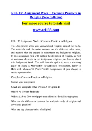 REL 133 Assignment Week 1 Common Practices in
Religion (New Syllabus)
For more course tutorials visit
www.rel133.com
REL 133 Assignment Week 1 Common Practices in Religion
This Assignment Week you learned about religions around the world.
The materials and discussion centered on the different rules, roles,
and nuances that are present in mainstream and indigenous religions.
In this assignment you will explain the definition of religion, as well
as common elements in the indigenous religions you learned about
this Assignment Week. You will have the option to write a summary
paper or create a Microsoft® PowerPoint® presentation. Refer to
Help with Microsoft® PowerPoint® Assignments if you choose to
create a presentation.
Complete Common Practices in Religion.
Submit your assignment.
Select and complete either Option A or Option B.
Option A: Written Summary
Write a 525- to 700-word paper that addresses the following topics:
What are the differences between the academic study of religion and
devotional practice?
What are key characteristics of religion?
 