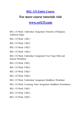 REL 133 Entire Course
For more course tutorials visit
www.rel133.com
REL 133 Week 1 Individual Assignment Elements of Religious
Traditions Paper
REL 133 Week 1 DQ 1
REL 133 Week 1 DQ 2
REL 133 Week 1 DQ 3
REL 133 Week 1 DQ 4
REL 133 Week 2 Individual Assignment Four Yogic Paths and
Jainism Worksheet
REL 133 Week 2 DQ 1
REL 133 Week 2 DQ 2
REL 133 Week 2 DQ 3
REL 133 Week 2 DQ 4
REL 133 Week 3 Individual Assignment Buddhism Worksheet
REL 133 Week 3 Learning Team Assignment Buddhism Presentation
REL 133 Week 3 DQ 1
REL 133 Week 3 DQ 2
REL 133 Week 3 DQ 3
 