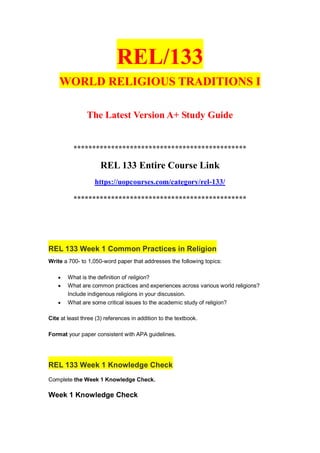 REL/133
WORLD RELIGIOUS TRADITIONS I
The Latest Version A+ Study Guide
**********************************************
REL 133 Entire Course Link
https://uopcourses.com/category/rel-133/
**********************************************
REL 133 Week 1 Common Practices in Religion
Write a 700- to 1,050-word paper that addresses the following topics:
 What is the definition of religion?
 What are common practices and experiences across various world religions?
Include indigenous religions in your discussion.
 What are some critical issues to the academic study of religion?
Cite at least three (3) references in addition to the textbook.
Format your paper consistent with APA guidelines.
REL 133 Week 1 Knowledge Check
Complete the Week 1 Knowledge Check.
Week 1 Knowledge Check
 