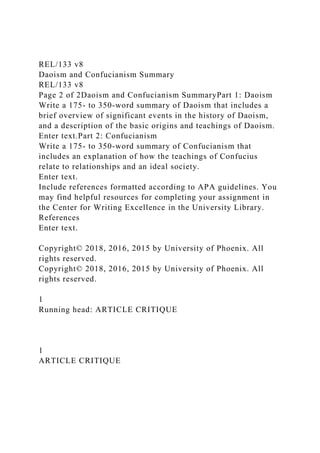 REL/133 v8
Daoism and Confucianism Summary
REL/133 v8
Page 2 of 2Daoism and Confucianism SummaryPart 1: Daoism
Write a 175- to 350-word summary of Daoism that includes a
brief overview of significant events in the history of Daoism,
and a description of the basic origins and teachings of Daoism.
Enter text.Part 2: Confucianism
Write a 175- to 350-word summary of Confucianism that
includes an explanation of how the teachings of Confucius
relate to relationships and an ideal society.
Enter text.
Include references formatted according to APA guidelines. You
may find helpful resources for completing your assignment in
the Center for Writing Excellence in the University Library.
References
Enter text.
Copyright© 2018, 2016, 2015 by University of Phoenix. All
rights reserved.
Copyright© 2018, 2016, 2015 by University of Phoenix. All
rights reserved.
1
Running head: ARTICLE CRITIQUE
1
ARTICLE CRITIQUE
 