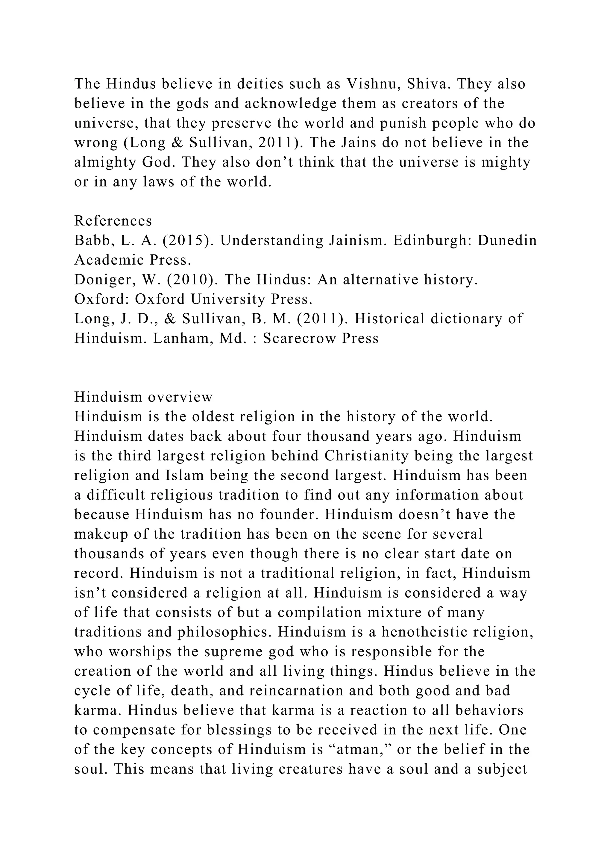The Hindus believe in deities such as Vishnu, Shiva. They also
believe in the gods and acknowledge them as creators of the
universe, that they preserve the world and punish people who do
wrong (Long & Sullivan, 2011). The Jains do not believe in the
almighty God. They also don’t think that the universe is mighty
or in any laws of the world.
References
Babb, L. A. (2015). Understanding Jainism. Edinburgh: Dunedin
Academic Press.
Doniger, W. (2010). The Hindus: An alternative history.
Oxford: Oxford University Press.
Long, J. D., & Sullivan, B. M. (2011). Historical dictionary of
Hinduism. Lanham, Md. : Scarecrow Press
Hinduism overview
Hinduism is the oldest religion in the history of the world.
Hinduism dates back about four thousand years ago. Hinduism
is the third largest religion behind Christianity being the largest
religion and Islam being the second largest. Hinduism has been
a difficult religious tradition to find out any information about
because Hinduism has no founder. Hinduism doesn’t have the
makeup of the tradition has been on the scene for several
thousands of years even though there is no clear start date on
record. Hinduism is not a traditional religion, in fact, Hinduism
isn’t considered a religion at all. Hinduism is considered a way
of life that consists of but a compilation mixture of many
traditions and philosophies. Hinduism is a henotheistic religion,
who worships the supreme god who is responsible for the
creation of the world and all living things. Hindus believe in the
cycle of life, death, and reincarnation and both good and bad
karma. Hindus believe that karma is a reaction to all behaviors
to compensate for blessings to be received in the next life. One
of the key concepts of Hinduism is “atman,” or the belief in the
soul. This means that living creatures have a soul and a subject
 