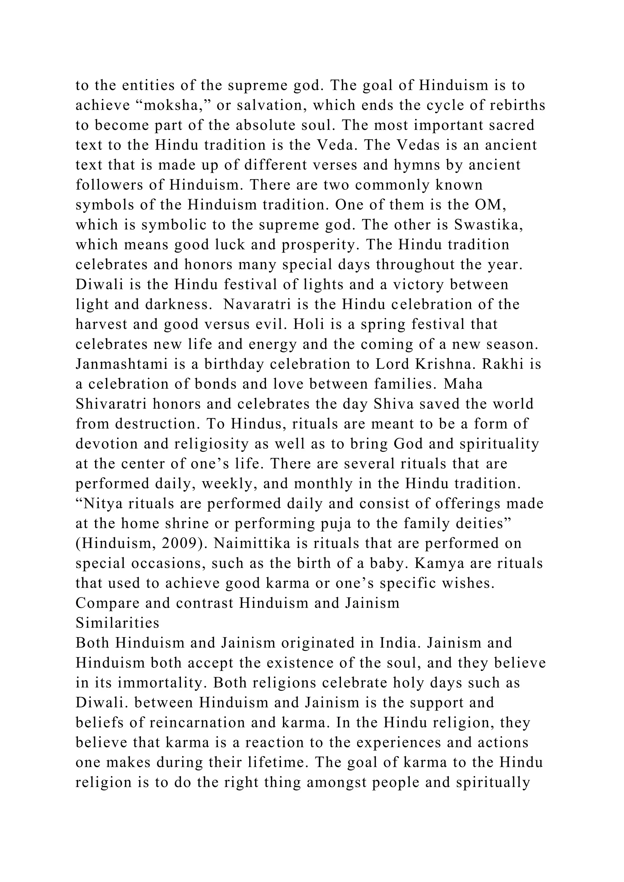 to the entities of the supreme god. The goal of Hinduism is to
achieve “moksha,” or salvation, which ends the cycle of rebirths
to become part of the absolute soul. The most important sacred
text to the Hindu tradition is the Veda. The Vedas is an ancient
text that is made up of different verses and hymns by ancient
followers of Hinduism. There are two commonly known
symbols of the Hinduism tradition. One of them is the OM,
which is symbolic to the supreme god. The other is Swastika,
which means good luck and prosperity. The Hindu tradition
celebrates and honors many special days throughout the year.
Diwali is the Hindu festival of lights and a victory between
light and darkness. Navaratri is the Hindu celebration of the
harvest and good versus evil. Holi is a spring festival that
celebrates new life and energy and the coming of a new season.
Janmashtami is a birthday celebration to Lord Krishna. Rakhi is
a celebration of bonds and love between families. Maha
Shivaratri honors and celebrates the day Shiva saved the world
from destruction. To Hindus, rituals are meant to be a form of
devotion and religiosity as well as to bring God and spirituality
at the center of one’s life. There are several rituals that are
performed daily, weekly, and monthly in the Hindu tradition.
“Nitya rituals are performed daily and consist of offerings made
at the home shrine or performing puja to the family deities”
(Hinduism, 2009). Naimittika is rituals that are performed on
special occasions, such as the birth of a baby. Kamya are rituals
that used to achieve good karma or one’s specific wishes.
Compare and contrast Hinduism and Jainism
Similarities
Both Hinduism and Jainism originated in India. Jainism and
Hinduism both accept the existence of the soul, and they believe
in its immortality. Both religions celebrate holy days such as
Diwali. between Hinduism and Jainism is the support and
beliefs of reincarnation and karma. In the Hindu religion, they
believe that karma is a reaction to the experiences and actions
one makes during their lifetime. The goal of karma to the Hindu
religion is to do the right thing amongst people and spiritually
 