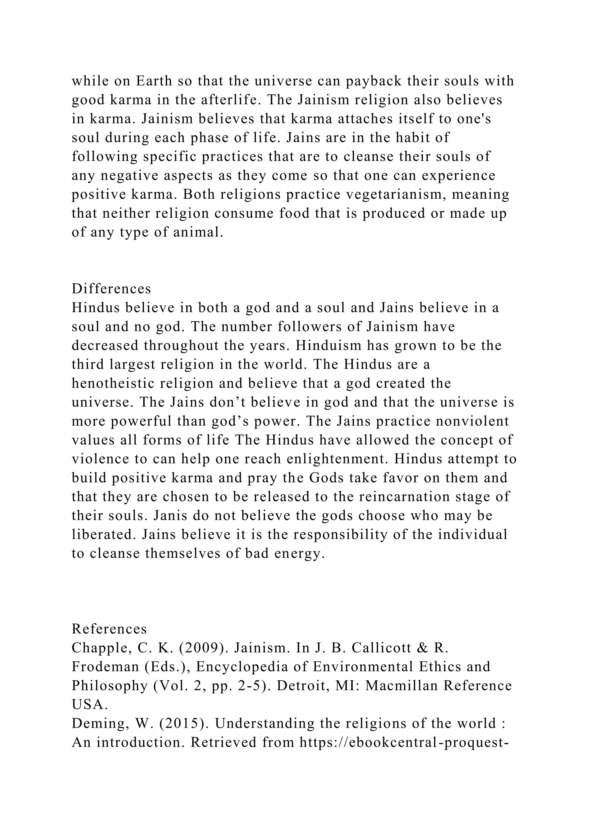 while on Earth so that the universe can payback their souls with
good karma in the afterlife. The Jainism religion also believes
in karma. Jainism believes that karma attaches itself to one's
soul during each phase of life. Jains are in the habit of
following specific practices that are to cleanse their souls of
any negative aspects as they come so that one can experience
positive karma. Both religions practice vegetarianism, meaning
that neither religion consume food that is produced or made up
of any type of animal.
Differences
Hindus believe in both a god and a soul and Jains believe in a
soul and no god. The number followers of Jainism have
decreased throughout the years. Hinduism has grown to be the
third largest religion in the world. The Hindus are a
henotheistic religion and believe that a god created the
universe. The Jains don’t believe in god and that the universe is
more powerful than god’s power. The Jains practice nonviolent
values all forms of life The Hindus have allowed the concept of
violence to can help one reach enlightenment. Hindus attempt to
build positive karma and pray the Gods take favor on them and
that they are chosen to be released to the reincarnation stage of
their souls. Janis do not believe the gods choose who may be
liberated. Jains believe it is the responsibility of the individual
to cleanse themselves of bad energy.
References
Chapple, C. K. (2009). Jainism. In J. B. Callicott & R.
Frodeman (Eds.), Encyclopedia of Environmental Ethics and
Philosophy (Vol. 2, pp. 2-5). Detroit, MI: Macmillan Reference
USA.
Deming, W. (2015). Understanding the religions of the world :
An introduction. Retrieved from https://ebookcentral-proquest-
 