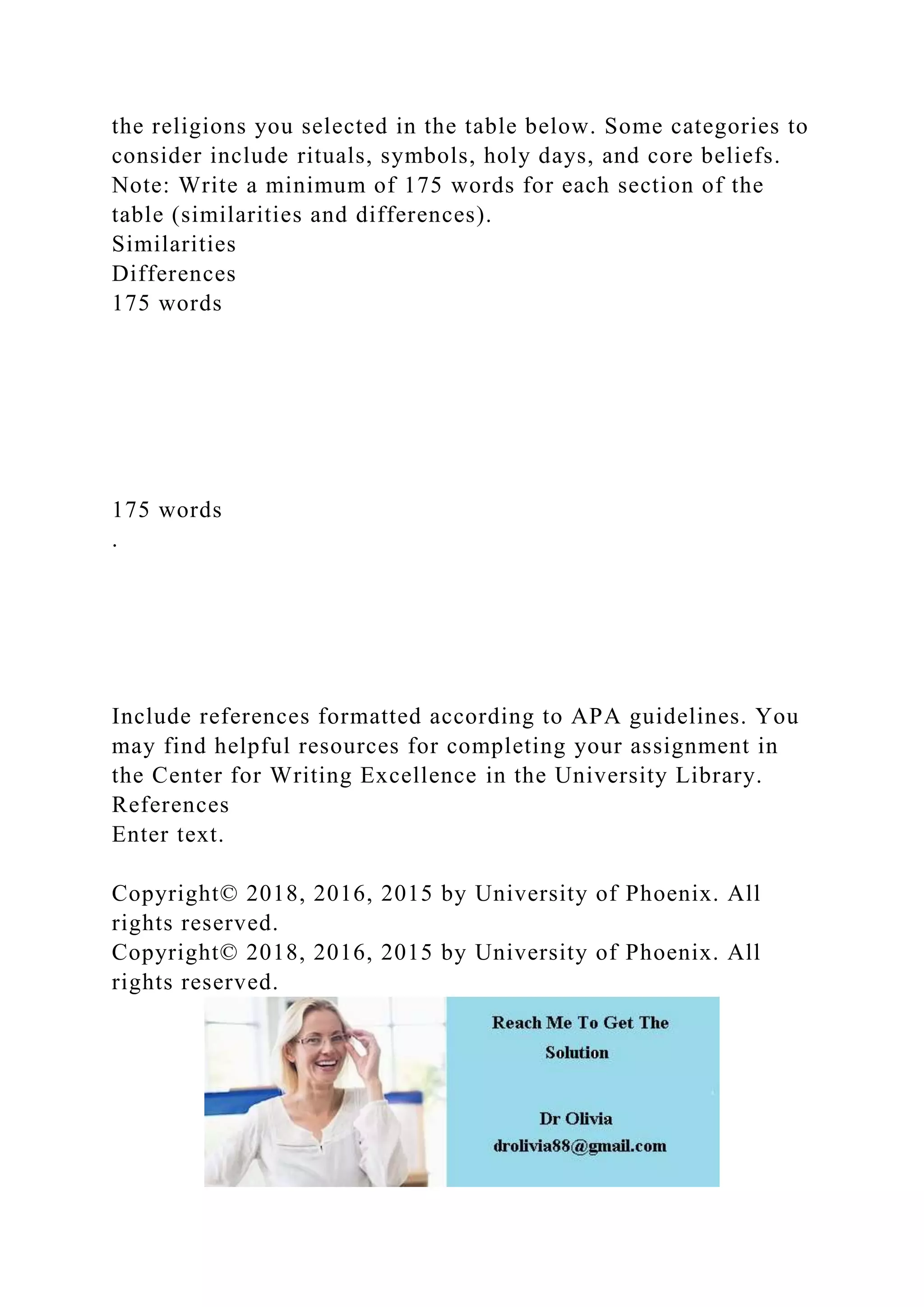the religions you selected in the table below. Some categories to
consider include rituals, symbols, holy days, and core beliefs.
Note: Write a minimum of 175 words for each section of the
table (similarities and differences).
Similarities
Differences
175 words
175 words
.
Include references formatted according to APA guidelines. You
may find helpful resources for completing your assignment in
the Center for Writing Excellence in the University Library.
References
Enter text.
Copyright© 2018, 2016, 2015 by University of Phoenix. All
rights reserved.
Copyright© 2018, 2016, 2015 by University of Phoenix. All
rights reserved.
 