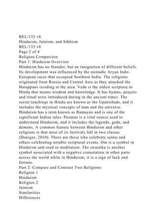 REL/133 v8
Hinduism, Jainism, and Sikhism
REL/133 v8
Page 2 of 4
Religion Comparison
Part 1: Hinduism Overview
Hinduism has no founder, but an integration of different beliefs.
Its development was influenced by the nomadic Aryan Indo-
European races that occupied Northern India. The religions
originated from Russia and Central Asia as they attacked the
Harappans residing in the area. Veda is the oldest scripture in
Hindu that means wisdom and knowledge. It has hymns, prayers
and ritual texts introduced during in the ancient times. The
secret teachings in Hindu are known as the Upanishads, and it
includes the mystical concepts of man and the universe.
Hinduism has a term known as Ramayan and is one of the
significant Indian tales. Puranas is a vital source used to
understand Hinduism, and it includes the legends, gods, and
demons. A common feature between Hinduism and other
religions is that most of its festivals fall in two classes
(Doniger, 2010). There are those who celebrate saints and
others celebrating notable scriptural events. Om is a symbol in
Hinduism and used in meditation. The swastika is another
symbol associated with a negative connotation in other parts
across the world while in Hinduism, it is a sign of luck and
fortune.
Part 2: Compare and Contrast Two Religions
Religion 1
Hinduism
Religion 2
Jainism
Similarities
Differences
 