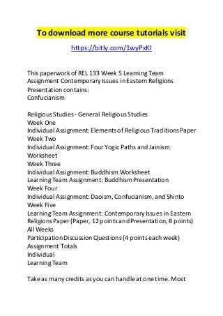 To download more course tutorials visit 
https://bitly.com/1wyPxKI 
This paperwork of REL 133 Week 5 Learning Team 
Assignment Contemporary Issues in Eastern Religions 
Presentation contains: 
Confucianism 
Religious Studies - General Religious Studies 
Week One 
Individual Assignment: Elements of Religious Traditions Paper 
Week Two 
Individual Assignment: Four Yogic Paths and Jainism 
Worksheet 
Week Three 
Individual Assignment: Buddhism Worksheet 
Learning Team Assignment: Buddhism Presentation 
Week Four 
Individual Assignment: Daoism, Confucianism, and Shinto 
Week Five 
Learning Team Assignment: Contemporary Issues in Eastern 
Religions Paper (Paper, 12 points and Presentation, 8 points) 
All Weeks 
Participation Discussion Questions (4 points each week) 
Assignment Totals 
Individual 
Learning Team 
Take as many credits as you can handle at one time. Most 
 