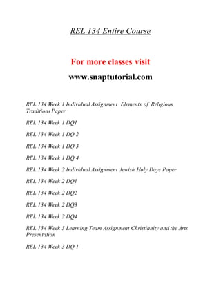 REL 134 Entire Course
For more classes visit
www.snaptutorial.com
REL 134 Week 1 Individual Assignment Elements of Religious
Traditions Paper
REL 134 Week 1 DQ1
REL 134 Week 1 DQ 2
REL 134 Week 1 DQ 3
REL 134 Week 1 DQ 4
REL 134 Week 2 Individual Assignment Jewish Holy Days Paper
REL 134 Week 2 DQ1
REL 134 Week 2 DQ2
REL 134 Week 2 DQ3
REL 134 Week 2 DQ4
REL 134 Week 3 Learning Team Assignment Christianity and the Arts
Presentation
REL 134 Week 3 DQ 1
 