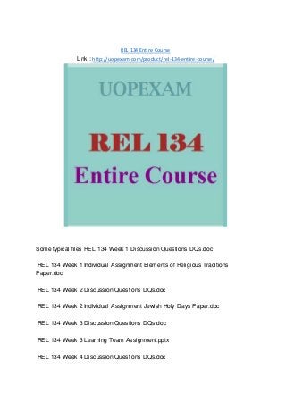 REL 134 Entire Course
Link : http://uopexam.com/product/rel-134-entire-course/
Some typical files REL 134 Week 1 Discussion Questions DQs.doc
REL 134 Week 1 Individual Assignment Elements of Religious Traditions
Paper.doc
REL 134 Week 2 Discussion Questions DQs.doc
REL 134 Week 2 Individual Assignment Jewish Holy Days Paper.doc
REL 134 Week 3 Discussion Questions DQs.doc
REL 134 Week 3 Learning Team Assignment.pptx
REL 134 Week 4 Discussion Questions DQs.doc
 