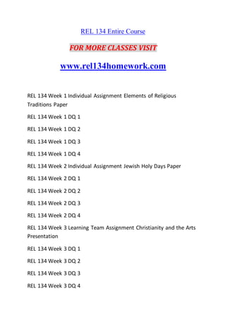 REL 134 Entire Course
FOR MORE CLASSES VISIT
www.rel134homework.com
REL 134 Week 1 Individual Assignment Elements of Religious
Traditions Paper
REL 134 Week 1 DQ 1
REL 134 Week 1 DQ 2
REL 134 Week 1 DQ 3
REL 134 Week 1 DQ 4
REL 134 Week 2 Individual Assignment Jewish Holy Days Paper
REL 134 Week 2 DQ 1
REL 134 Week 2 DQ 2
REL 134 Week 2 DQ 3
REL 134 Week 2 DQ 4
REL 134 Week 3 Learning Team Assignment Christianity and the Arts
Presentation
REL 134 Week 3 DQ 1
REL 134 Week 3 DQ 2
REL 134 Week 3 DQ 3
REL 134 Week 3 DQ 4
 