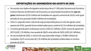 3
PÁGINA 3
ÍNDICE
EXPORTAÇÕES DO AGRONEGÓCIO EM AGOSTO DE 2020
➔ De acordo com dados divulgados nesta terça-feira (1º/09) pela Secretaria de Comércio
Exterior (Secex), do Ministério da Economia, as exportações brasileiras de soja em
grãos totalizaram 6,232 milhões de toneladas em agosto, aumento de 24,5% ante igual
período do ano passado (5,004 milhões de toneladas).
➔ Este é o segundo maior volume de soja já exportado para um mês de agosto, atrás
apenas de 2018, quando foram embarcadas para o exterior 8,116 milhões de toneladas.
➔ A receita gerada pelos embarques somou US$ 2,21 bilhões, 25,6% acima de agosto de
2019 (US$ 1,76 bilhão), mas queda de 38,8% ante julho de 2020 (US$ 3,61 bilhões).
➔ No acumulado de 2020, o volume de soja exportado chega a 75,980 milhões de
toneladas, 35,3% acima das 56,176 milhões de toneladas embarcadas no mesmo
período de 2019.
 